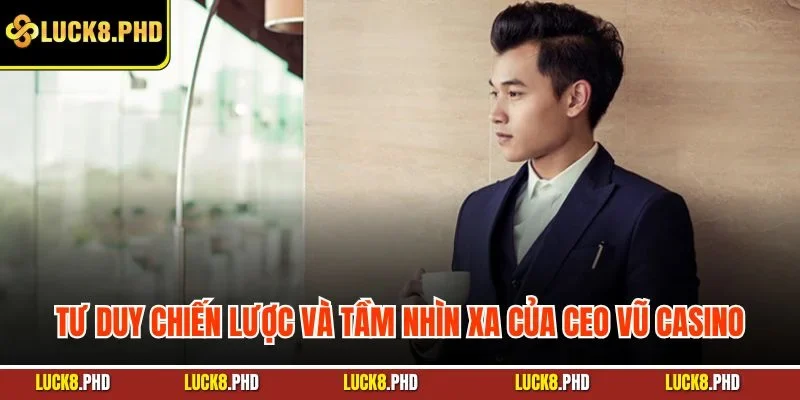 Tư duy chiến lược và tầm nhìn xa của CEO Vũ Casino